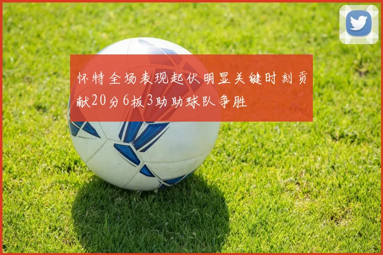 怀特全场表现起伏明显关键时刻贡献20分6板3助助球队争胜