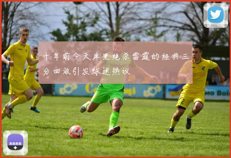 十年前今天库里绝杀雷霆的经典三分回放引发球迷热议