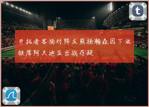 开拓者客场对阵灰熊杨瀚森因下放缺席阿夫迪亚出战存疑